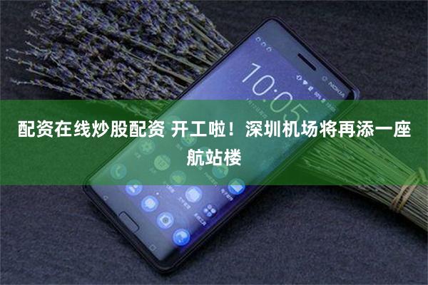配资在线炒股配资 开工啦!深圳机场将再添一座航站楼