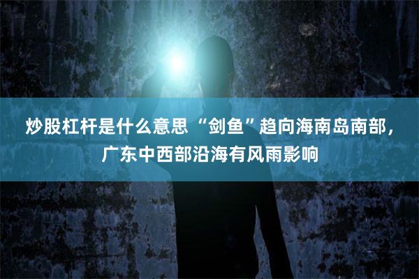 炒股杠杆是什么意思 “剑鱼”趋向海南岛南部，广东中西部沿海有风雨影响