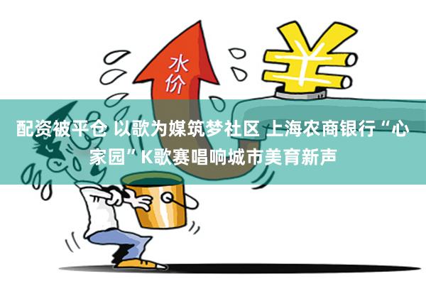 配资被平仓 以歌为媒筑梦社区 上海农商银行“心家园”K歌赛唱响城市美育新声