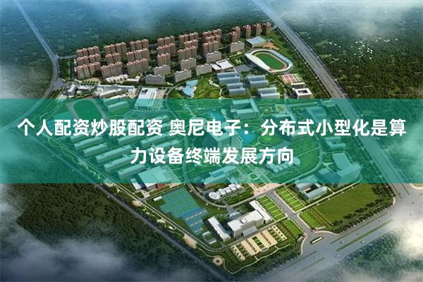 个人配资炒股配资 奥尼电子:分布式小型化是算力设备终端发展方向