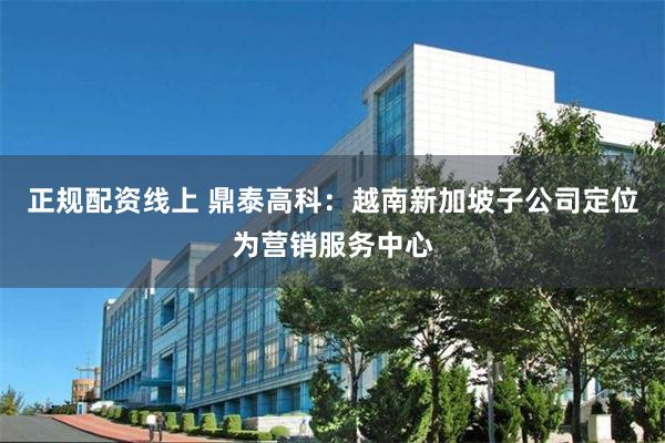 正规配资线上 鼎泰高科：越南新加坡子公司定位为营销服务中心
