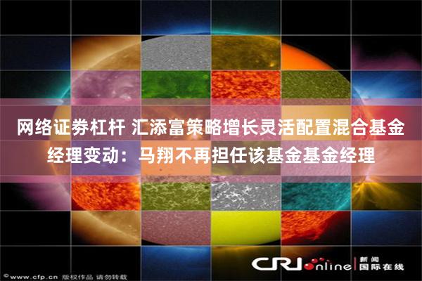 网络证劵杠杆 汇添富策略增长灵活配置混合基金经理变动：马翔不再担任该基金基金经理