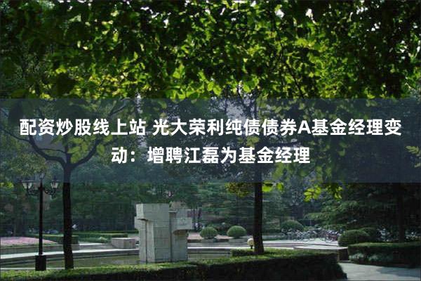 配资炒股线上站 光大荣利纯债债券A基金经理变动：增聘江磊为基金经理