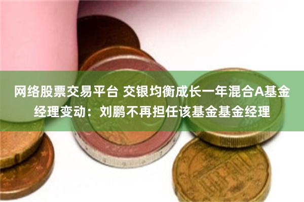 网络股票交易平台 交银均衡成长一年混合A基金经理变动：刘鹏不再担任该基金基金经理