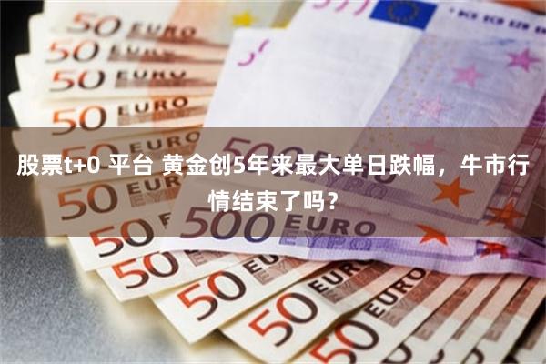 股票t+0 平台 黄金创5年来最大单日跌幅，牛市行情结束了吗？