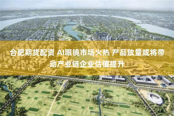 合肥期货配资 AI眼镜市场火热 产品放量或将带动产业链企业估值提升