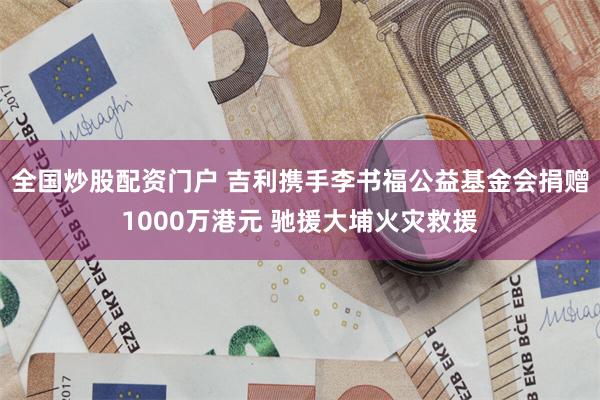 全国炒股配资门户 吉利携手李书福公益基金会捐赠1000万港元 驰援大埔火灾救援