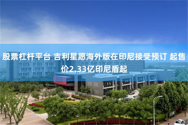 股票杠杆平台 吉利星愿海外版在印尼接受预订 起售价2.33亿印尼盾起