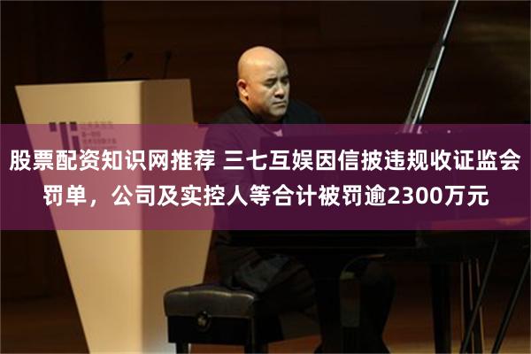 股票配资知识网推荐 三七互娱因信披违规收证监会罚单，公司及实控人等合计被罚逾2300万元