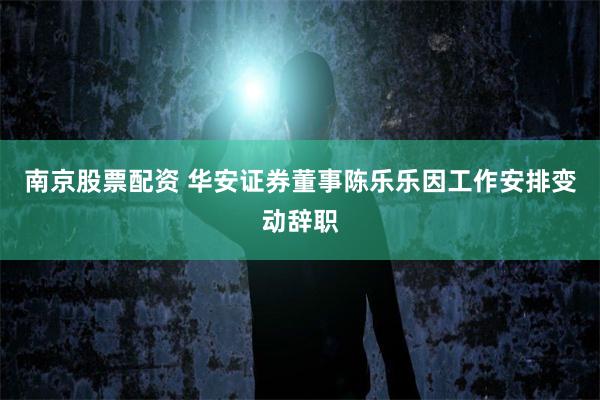 南京股票配资 华安证券董事陈乐乐因工作安排变动辞职