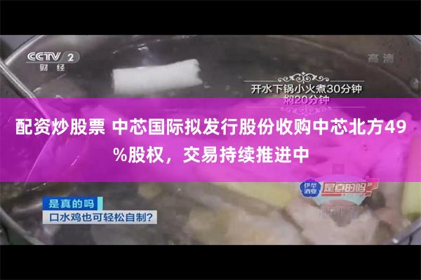 配资炒股票 中芯国际拟发行股份收购中芯北方49%股权，交易持续推进中