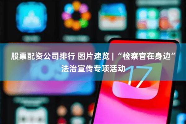 股票配资公司排行 图片速览 | “检察官在身边”法治宣传专项活动