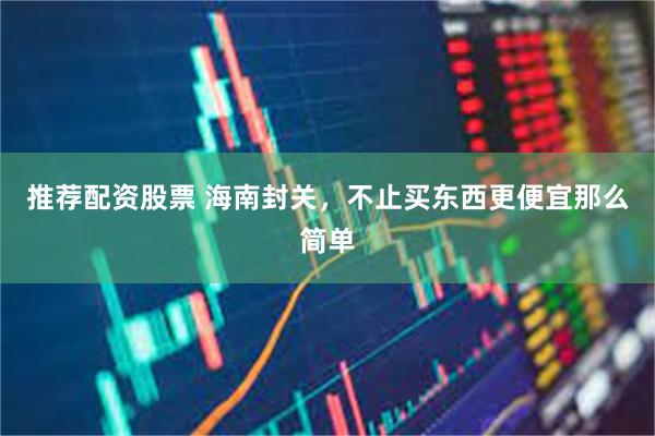 推荐配资股票 海南封关,不止买东西更便宜那么简单