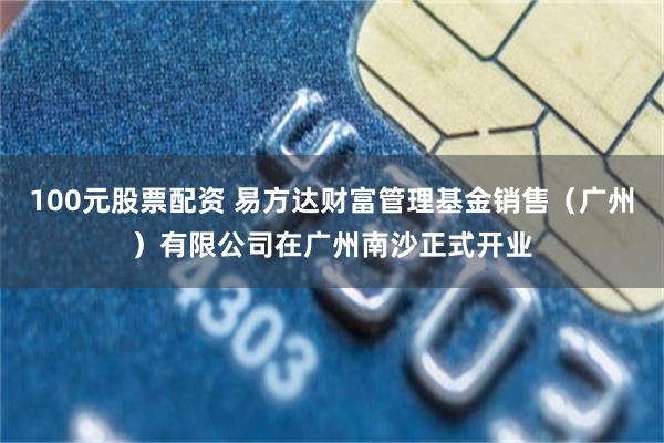 100元股票配资 易方达财富管理基金销售（广州）有限公司在广州南沙正式开业