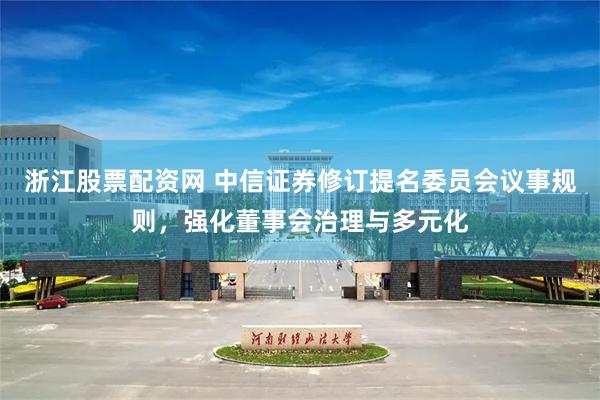浙江股票配资网 中信证券修订提名委员会议事规则，强化董事会治理与多元化