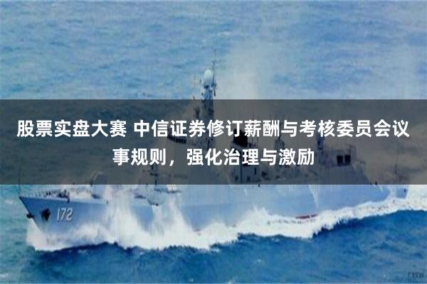 股票实盘大赛 中信证券修订薪酬与考核委员会议事规则，强化治理与激励