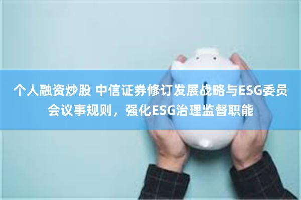 个人融资炒股 中信证券修订发展战略与ESG委员会议事规则，强化ESG治理监督职能