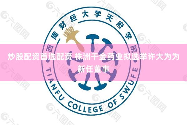 炒股配资首选配资 株洲千金药业拟选举许大为为新任董事