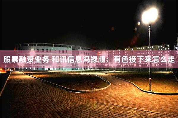 股票融资业务 和讯信息冯禄顺：有色接下来怎么走