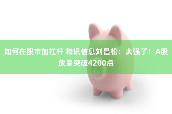 如何在股市加杠杆 和讯信息刘昌松:太强了!A股放量突破4200点