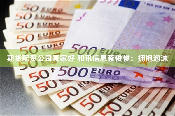 期货配资公司哪家好 和讯信息蔡俊俊:拥抱泡沫