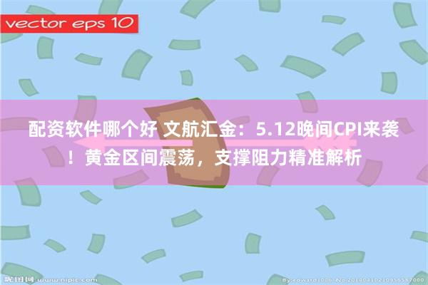 配资软件哪个好 文航汇金：5.12晚间CPI来袭！黄金区间震荡，支撑阻力精准解析