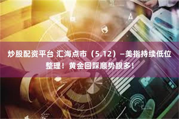 炒股配资平台 汇海点市（5.12）—美指持续低位整理！黄金回踩顺势跟多！