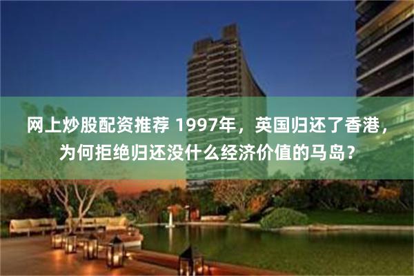网上炒股配资推荐 1997年,英国归还了香港,为何拒绝归还没什么经济价值的马岛?