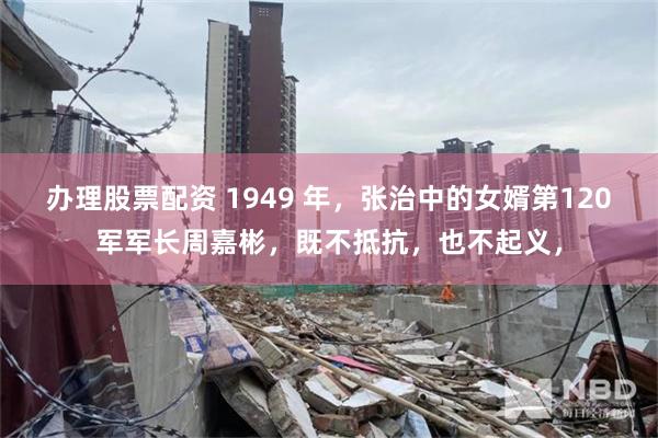 办理股票配资 1949 年，张治中的女婿第120军军长周嘉彬，既不抵抗，也不起义，