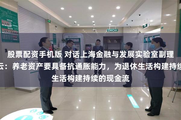 股票配资手机版 对话上海金融与发展实验室副理事长骆立云：养老资产要具备抗通胀能力，为退休生活构建持续的现金流