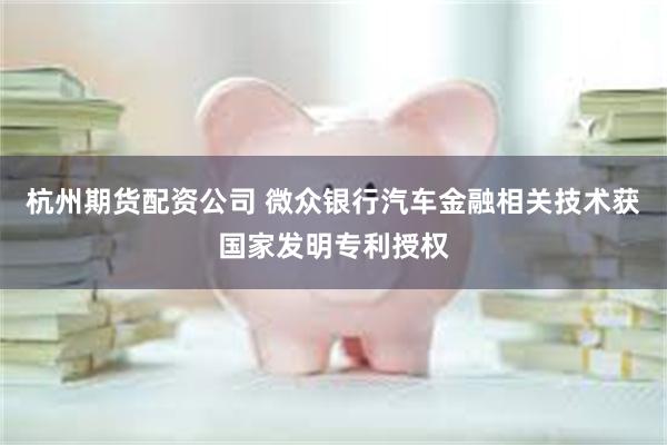 杭州期货配资公司 微众银行汽车金融相关技术获国家发明专利授权