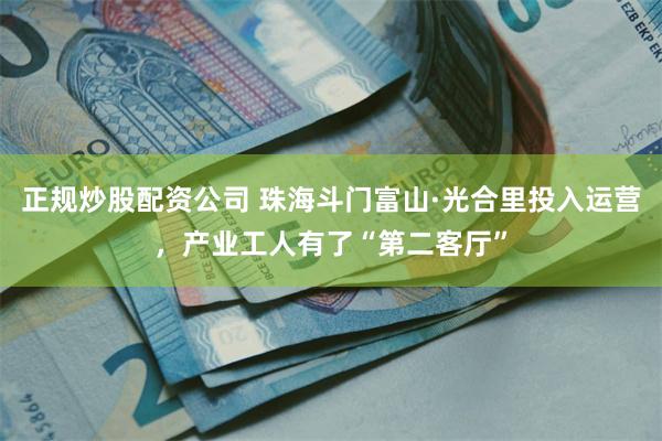 正规炒股配资公司 珠海斗门富山·光合里投入运营，产业工人有了“第二客厅”