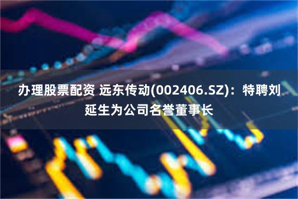 办理股票配资 远东传动(002406.SZ)：特聘刘延生为公司名誉董事长