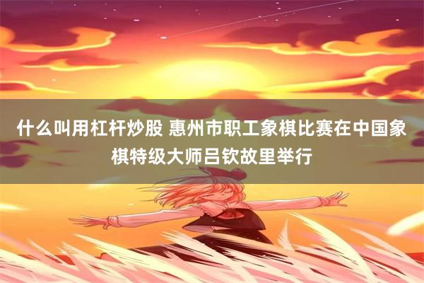 什么叫用杠杆炒股 惠州市职工象棋比赛在中国象棋特级大师吕钦故里举行