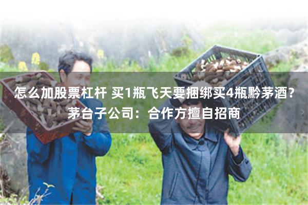 怎么加股票杠杆 买1瓶飞天要捆绑买4瓶黔茅酒？茅台子公司：合作方擅自招商