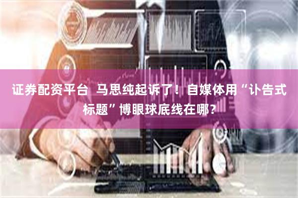 证券配资平台  马思纯起诉了！自媒体用“讣告式标题”博眼球底线在哪？