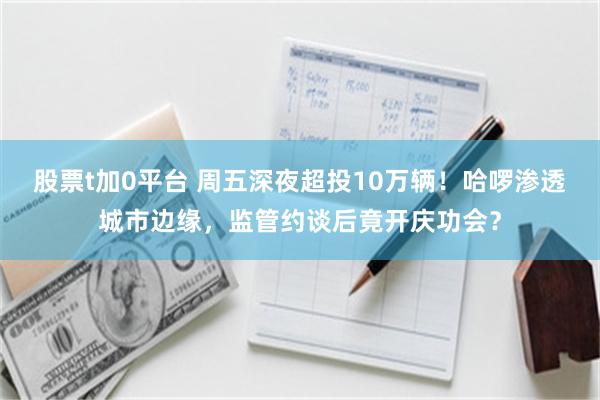 股票t加0平台 周五深夜超投10万辆!哈啰渗透城市边缘,监管约谈后竟开庆功会?