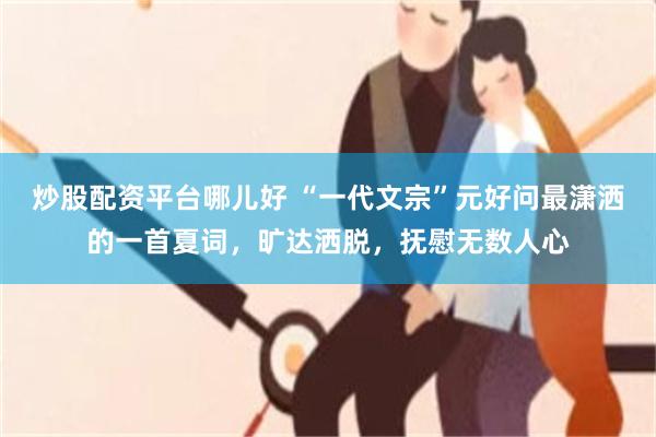炒股配资平台哪儿好 “一代文宗”元好问最潇洒的一首夏词,旷达洒脱,抚慰无数人心