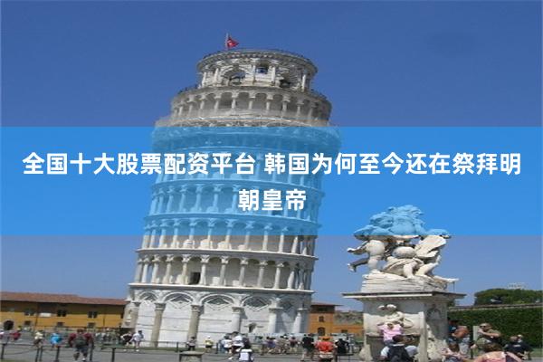 全国十大股票配资平台 韩国为何至今还在祭拜明朝皇帝