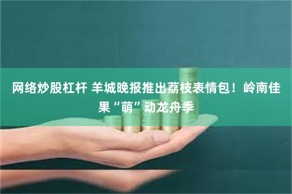 网络炒股杠杆 羊城晚报推出荔枝表情包！岭南佳果“萌”动龙舟季