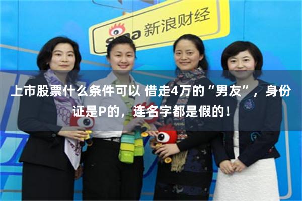 上市股票什么条件可以 借走4万的“男友”，身份证是P的，连名字都是假的！