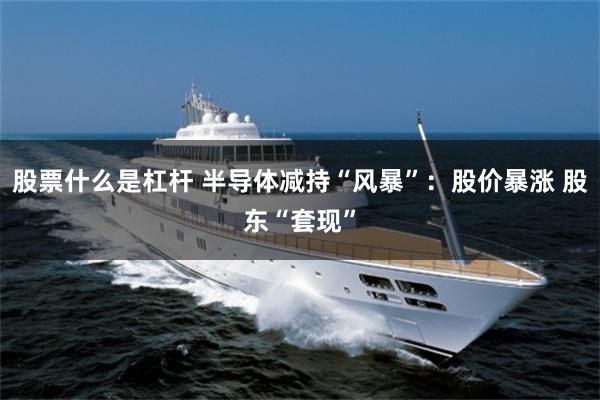 股票什么是杠杆 半导体减持“风暴”：股价暴涨 股东“套现”