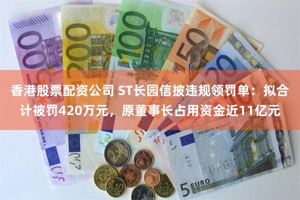 香港股票配资公司 ST长园信披违规领罚单：拟合计被罚420万元，原董事长占用资金近11亿元