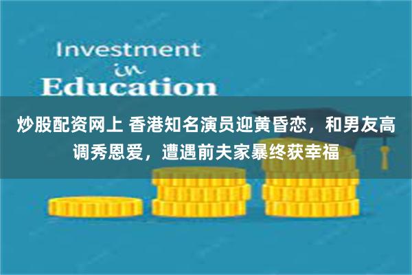 炒股配资网上 香港知名演员迎黄昏恋，和男友高调秀恩爱，遭遇前夫家暴终获幸福