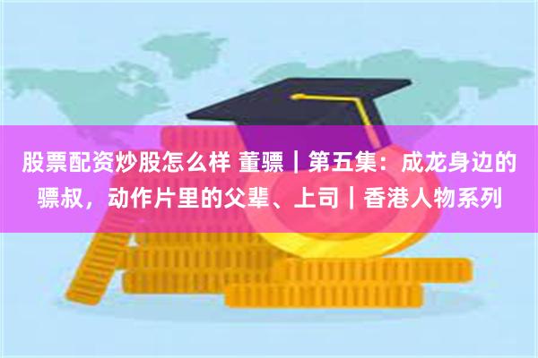 股票配资炒股怎么样 董骠｜第五集：成龙身边的骠叔，动作片里的父辈、上司｜香港人物系列