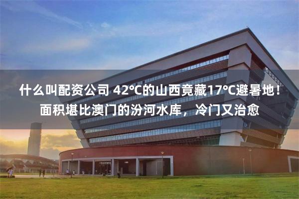 什么叫配资公司 42℃的山西竟藏17℃避暑地！面积堪比澳门的汾河水库，冷门又治愈