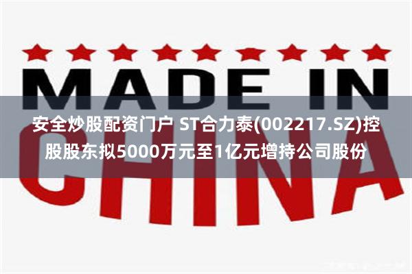 安全炒股配资门户 ST合力泰(002217.SZ)控股股东拟5000万元至1亿元增持公司股份