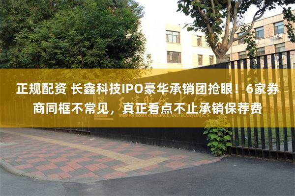 正规配资 长鑫科技IPO豪华承销团抢眼！6家券商同框不常见，真正看点不止承销保荐费