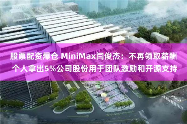 股票配资爆仓 MiniMax闫俊杰：不再领取薪酬 个人拿出5%公司股份用于团队激励和开源支持