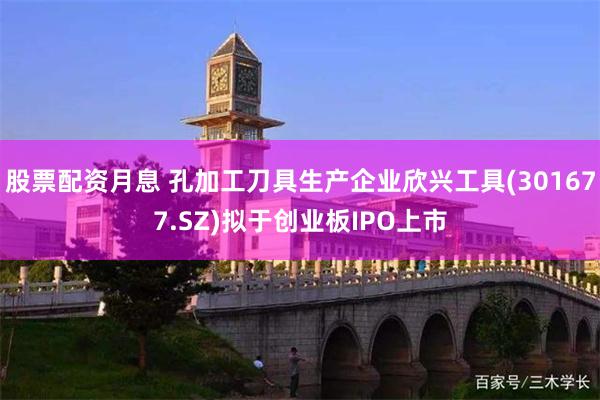 股票配资月息 孔加工刀具生产企业欣兴工具(301677.SZ)拟于创业板IPO上市